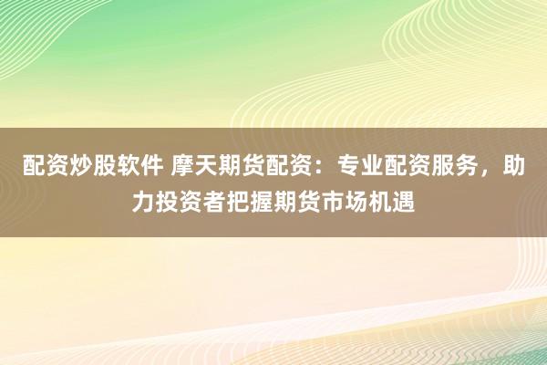 配资炒股软件 摩天期货配资：专业配资服务，助力投资者把握期货市场机遇