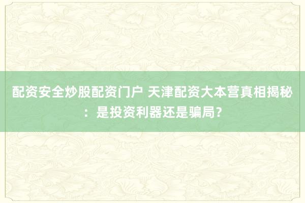 配资安全炒股配资门户 天津配资大本营真相揭秘：是投资利器还是骗局？