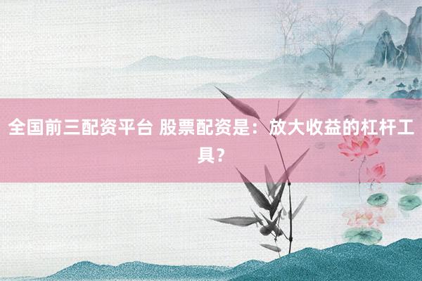 全国前三配资平台 股票配资是：放大收益的杠杆工具？