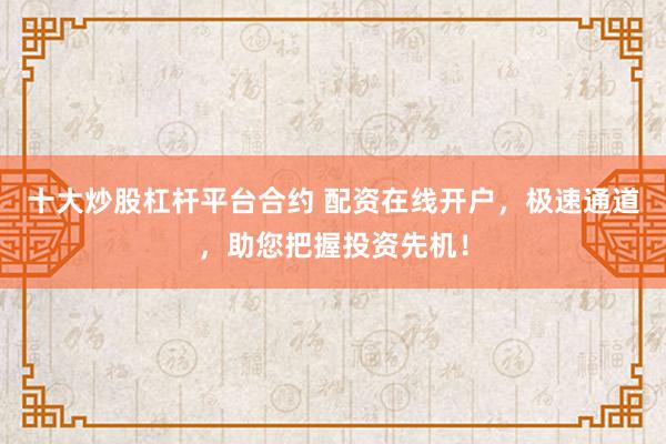 十大炒股杠杆平台合约 配资在线开户，极速通道，助您把握投资先机！
