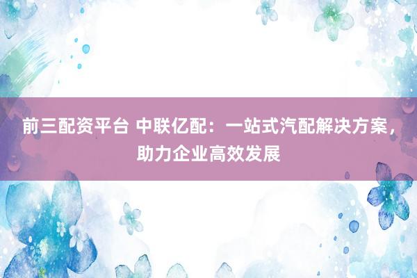 前三配资平台 中联亿配：一站式汽配解决方案，助力企业高效发展