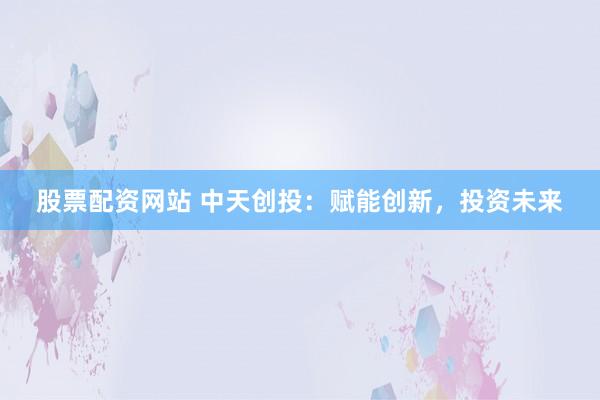 股票配资网站 中天创投：赋能创新，投资未来