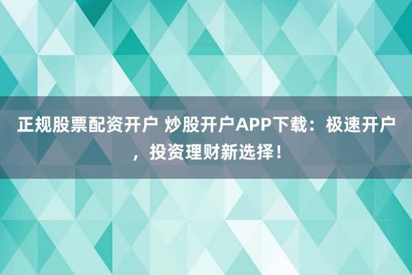 正规股票配资开户 炒股开户APP下载：极速开户，投资理财新选择！