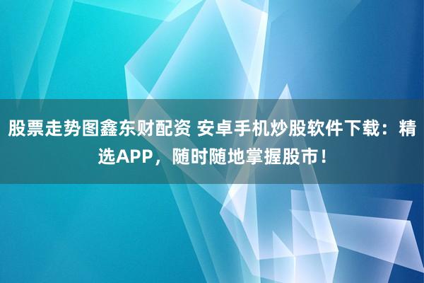 股票走势图鑫东财配资 安卓手机炒股软件下载：精选APP，随时随地掌握股市！
