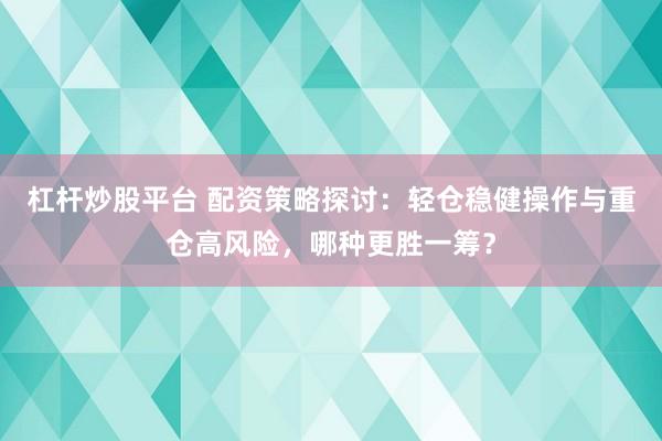 杠杆炒股平台 配资策略探讨：轻仓稳健操作与重仓高风险，哪种更胜一筹？