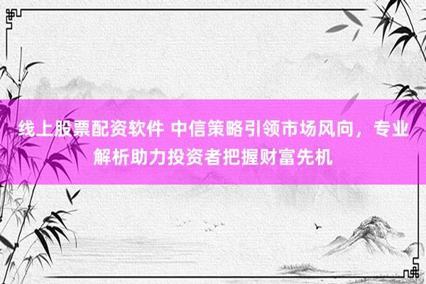 线上股票配资软件 中信策略引领市场风向，专业解析助力投资者把握财富先机