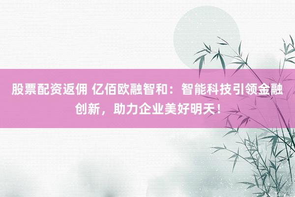股票配资返佣 亿佰欧融智和：智能科技引领金融创新，助力企业美好明天！