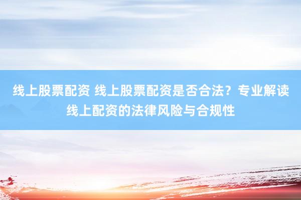 线上股票配资 线上股票配资是否合法？专业解读线上配资的法律风险与合规性