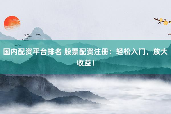 国内配资平台排名 股票配资注册：轻松入门，放大收益！