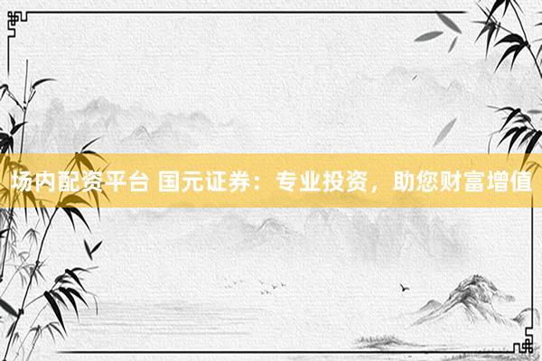 场内配资平台 国元证券：专业投资，助您财富增值