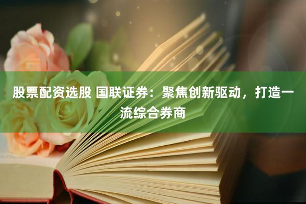 股票配资选股 国联证券：聚焦创新驱动，打造一流综合券商