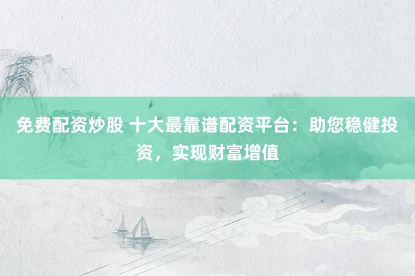 免费配资炒股 十大最靠谱配资平台：助您稳健投资，实现财富增值