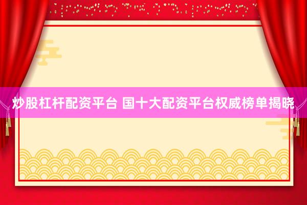 炒股杠杆配资平台 国十大配资平台权威榜单揭晓