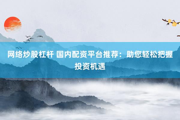 网络炒股杠杆 国内配资平台推荐：助您轻松把握投资机遇