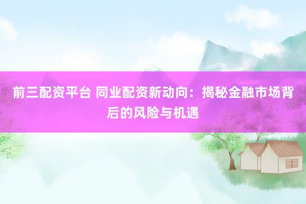前三配资平台 同业配资新动向：揭秘金融市场背后的风险与机遇