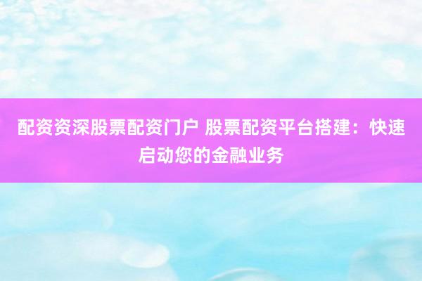 配资资深股票配资门户 股票配资平台搭建：快速启动您的金融业务