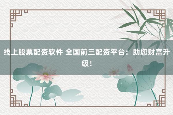 线上股票配资软件 全国前三配资平台：助您财富升级！