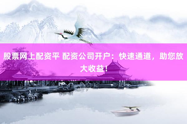股票网上配资平 配资公司开户：快速通道，助您放大收益！