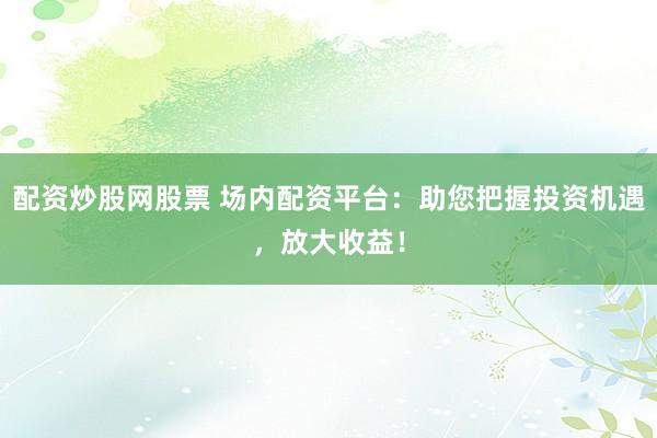 配资炒股网股票 场内配资平台：助您把握投资机遇，放大收益！