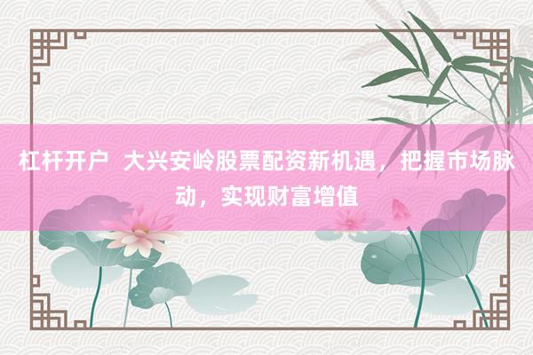 杠杆开户  大兴安岭股票配资新机遇，把握市场脉动，实现财富增值