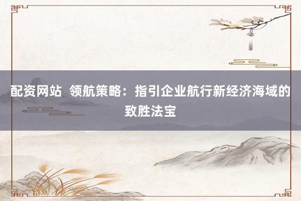 配资网站  领航策略：指引企业航行新经济海域的致胜法宝