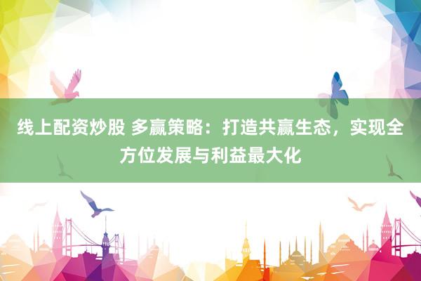 线上配资炒股 多赢策略：打造共赢生态，实现全方位发展与利益最大化