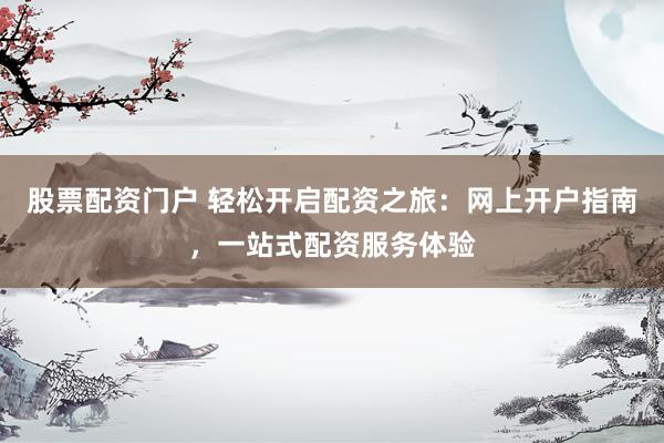 股票配资门户 轻松开启配资之旅：网上开户指南，一站式配资服务体验