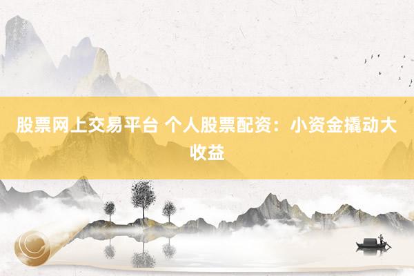 股票网上交易平台 个人股票配资：小资金撬动大收益