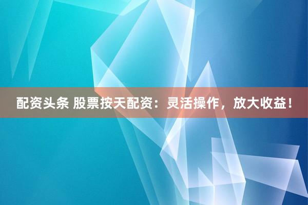 配资头条 股票按天配资：灵活操作，放大收益！