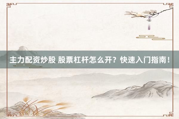 主力配资炒股 股票杠杆怎么开？快速入门指南！