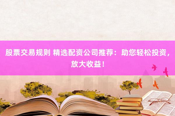 股票交易规则 精选配资公司推荐：助您轻松投资，放大收益！