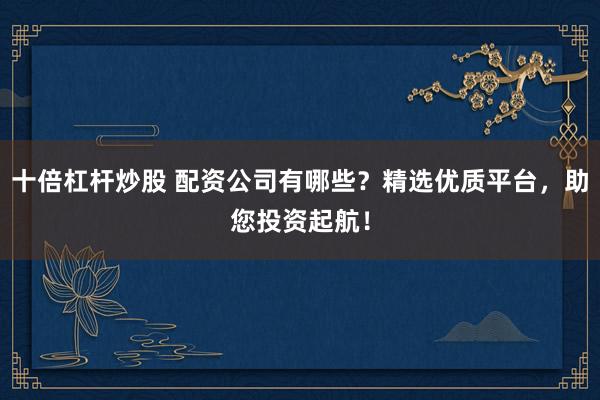 十倍杠杆炒股 配资公司有哪些？精选优质平台，助您投资起航！