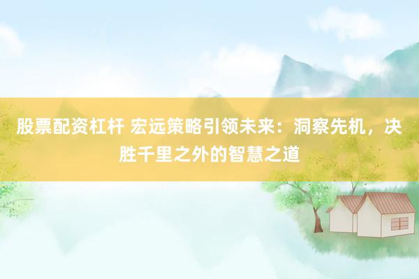 股票配资杠杆 宏远策略引领未来：洞察先机，决胜千里之外的智慧之道