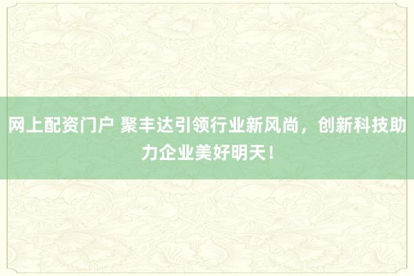 网上配资门户 聚丰达引领行业新风尚，创新科技助力企业美好明天！