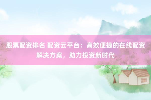 股票配资排名 配资云平台：高效便捷的在线配资解决方案，助力投资新时代