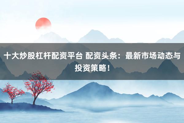 十大炒股杠杆配资平台 配资头条：最新市场动态与投资策略！