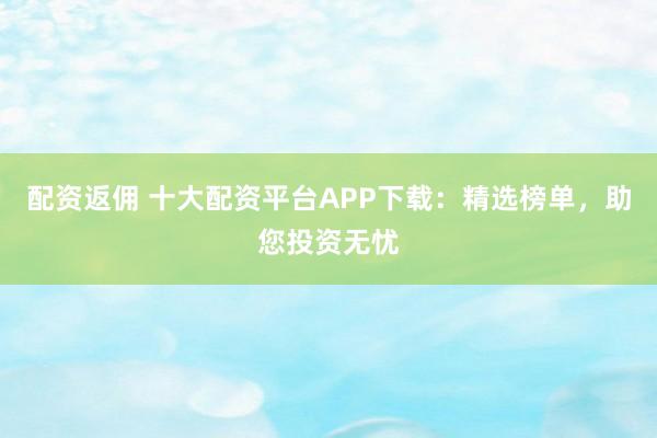 配资返佣 十大配资平台APP下载：精选榜单，助您投资无忧