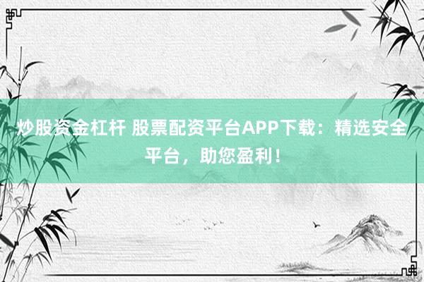炒股资金杠杆 股票配资平台APP下载：精选安全平台，助您盈利！