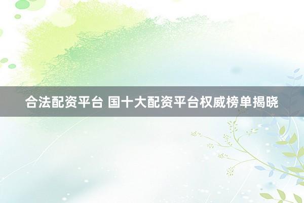 合法配资平台 国十大配资平台权威榜单揭晓