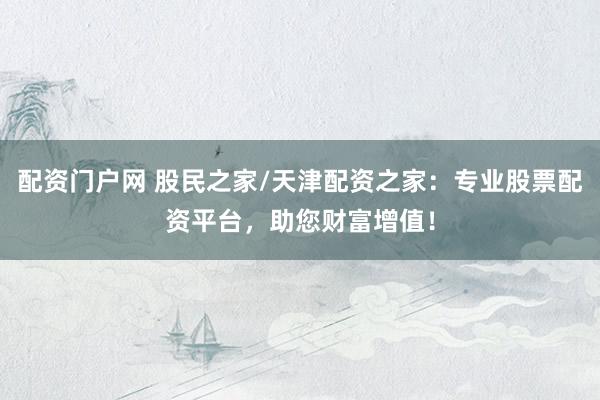 配资门户网 股民之家/天津配资之家：专业股票配资平台，助您财富增值！