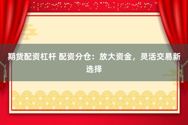 期货配资杠杆 配资分仓：放大资金，灵活交易新选择