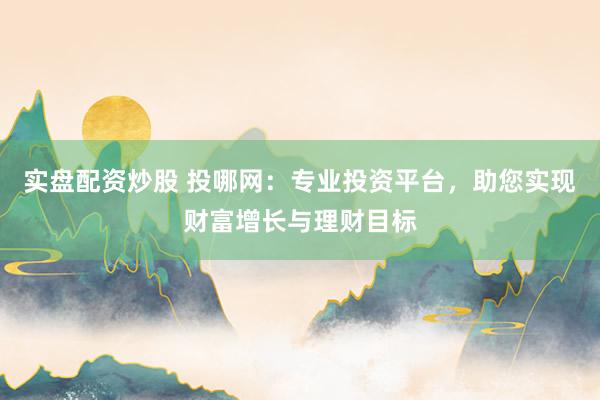 实盘配资炒股 投哪网：专业投资平台，助您实现财富增长与理财目标