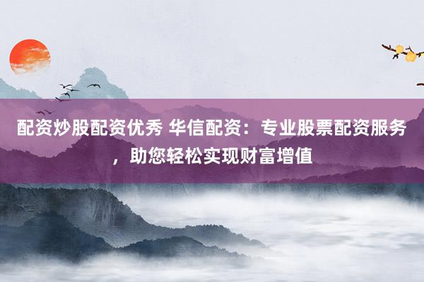 配资炒股配资优秀 华信配资：专业股票配资服务，助您轻松实现财富增值