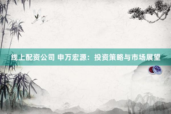 线上配资公司 申万宏源：投资策略与市场展望
