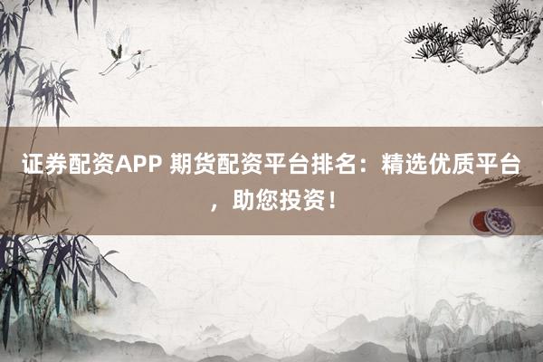 证券配资APP 期货配资平台排名：精选优质平台，助您投资！