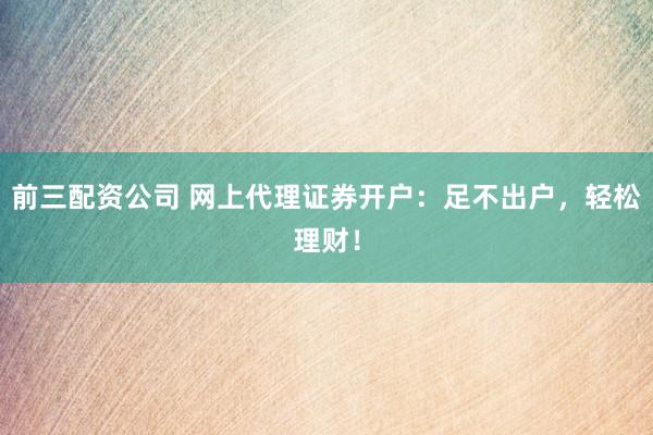 前三配资公司 网上代理证券开户：足不出户，轻松理财！