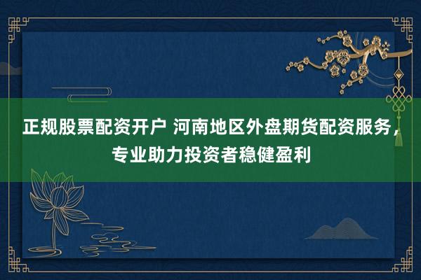 正规股票配资开户 河南地区外盘期货配资服务，专业助力投资者稳健盈利
