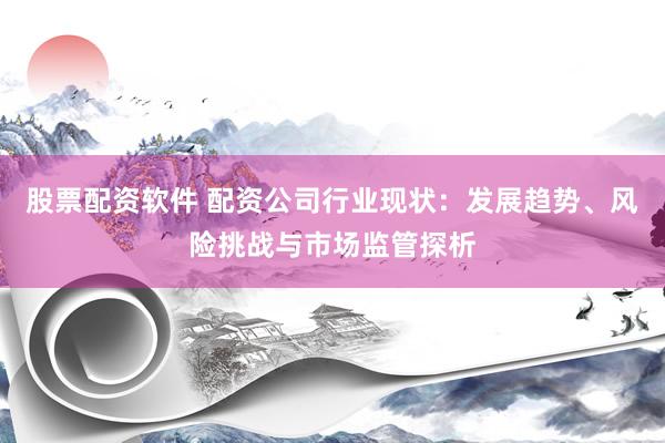 股票配资软件 配资公司行业现状：发展趋势、风险挑战与市场监管探析