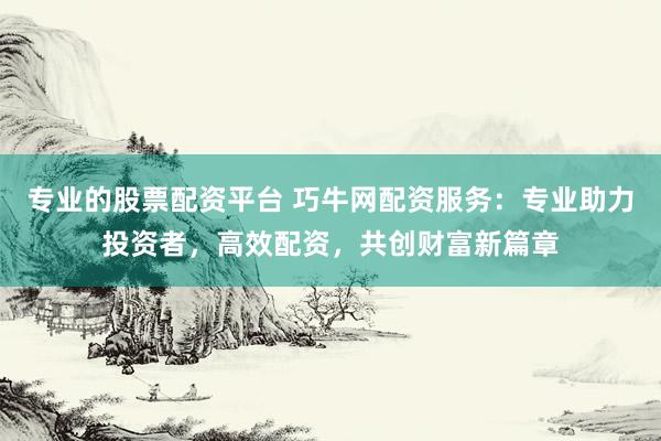 专业的股票配资平台 巧牛网配资服务：专业助力投资者，高效配资，共创财富新篇章