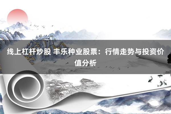 线上杠杆炒股 丰乐种业股票：行情走势与投资价值分析
